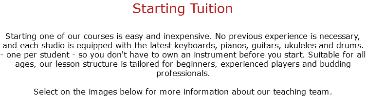 Starting Tuition Starting one of our courses is easy and inexpensive. No previous experience is necessary, and each studio is equipped with the latest keyboards, pianos, guitars, ukuleles and drums. - one per student - so you don't have to own an instrument before you start. Suitable for all ages, our lesson structure is tailored for beginners, experienced players and budding professionals. Select on the images below for more information about our teaching team.