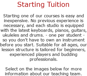 Starting Tuition Starting one of our courses is easy and inexpensive. No previous experience is necessary, and each studio is equipped with the latest keyboards, pianos, guitars, ukuleles and drums. - one per student - so you don't have to own an instrument before you start. Suitable for all ages, our lesson structure is tailored for beginners, experienced players and budding professionals. Select on the images below for more information about our teaching team.