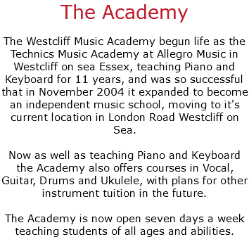 The Academy The Westcliff Music Academy begun life as the Technics Music Academy at Allegro Music in Westcliff on sea Essex, teaching Piano and Keyboard for 11 years, and was so successful that in November 2004 it expanded to become an independent music school, moving to it's current location in London Road Westcliff on Sea. Now as well as teaching Piano and Keyboard the Academy also offers courses in Vocal, Guitar, Drums and Ukulele, with plans for other instrument tuition in the future. The Academy is now open seven days a week teaching students of all ages and abilities.